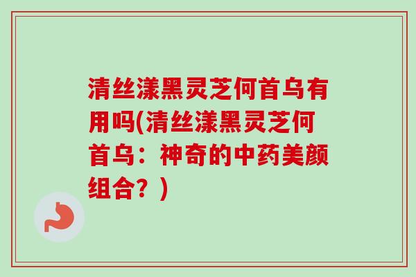 清丝漾黑灵芝何首乌有用吗(清丝漾黑灵芝何首乌：神奇的中药美颜组合？)