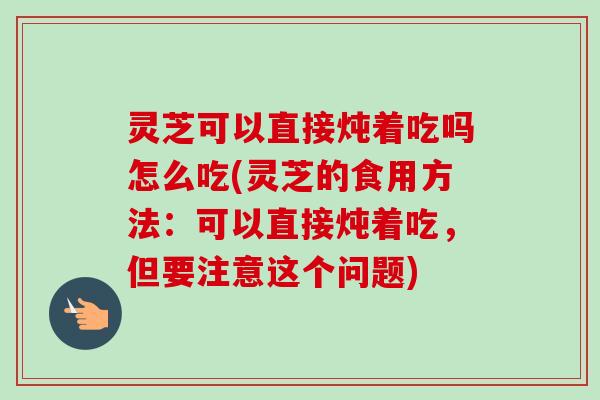 灵芝可以直接炖着吃吗怎么吃(灵芝的食用方法：可以直接炖着吃，但要注意这个问题)
