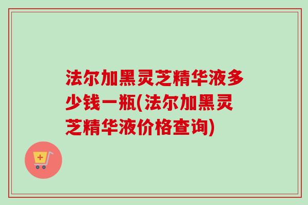 法尔加黑灵芝精华液多少钱一瓶(法尔加黑灵芝精华液价格查询) 法尔加黑灵芝精华液多少钱一瓶(法尔加黑灵芝精华液价格查询)