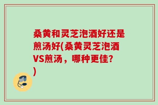 桑黄和灵芝泡酒好还是煎汤好(桑黄灵芝泡酒VS煎汤,哪种更佳?) 桑黄和灵芝泡酒好还是煎汤好(桑黄灵芝泡酒VS煎汤,哪种更佳?)