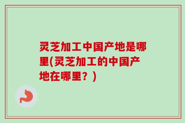 灵芝加工中国产地是哪里(灵芝加工的中国产地在哪里？)