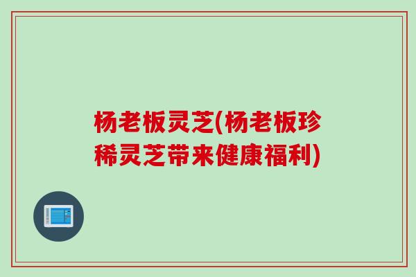 杨老板灵芝(杨老板珍稀灵芝带来健康福利)