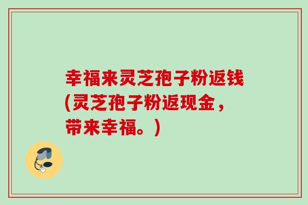 幸福来灵芝孢子粉返钱(灵芝孢子粉返现金，带来幸福。)