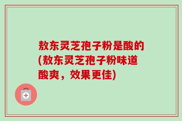 敖东灵芝孢子粉是酸的(敖东灵芝孢子粉味道酸爽，效果更佳)