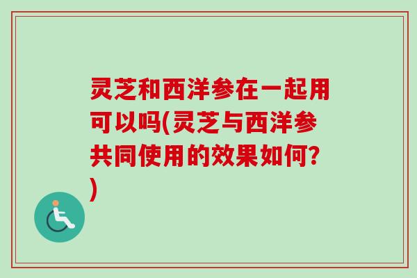灵芝和西洋参在一起用可以吗(灵芝与西洋参共同使用的效果如何？)
