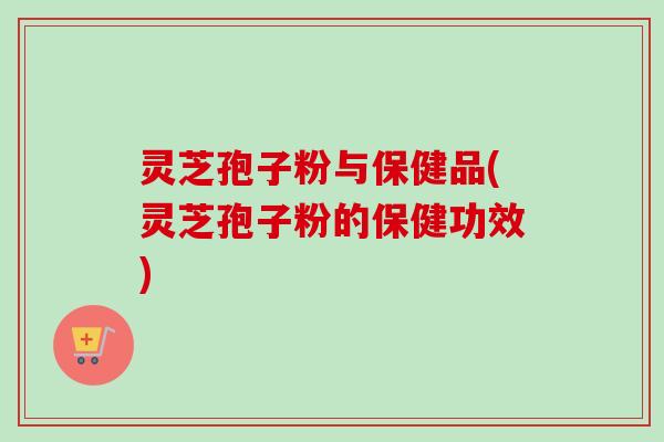 灵芝孢子粉与保健品(灵芝孢子粉的保健功效)