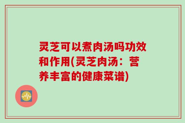 灵芝可以煮肉汤吗功效和作用(灵芝肉汤：营养丰富的健康菜谱)