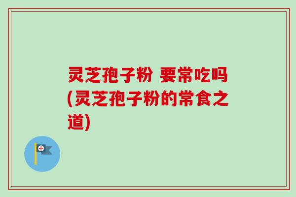 灵芝孢子粉 要常吃吗(灵芝孢子粉的常食之道)