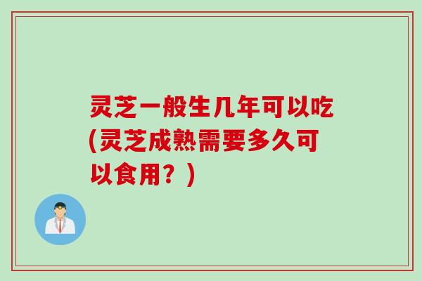 灵芝一般生几年可以吃(灵芝成熟需要多久可以食用?) 灵芝一般生几年可以吃(灵芝成熟需要多久可以食用?)
