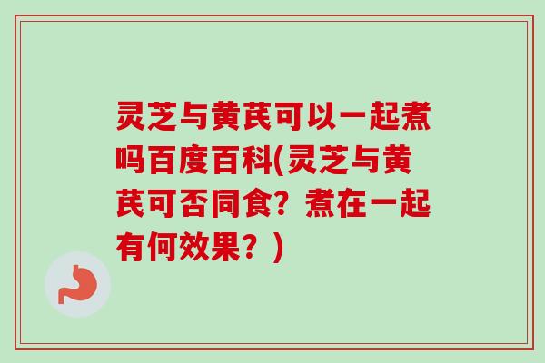 灵芝与黄芪可以一起煮吗百度百科(灵芝与黄芪可否同食？煮在一起有何效果？)