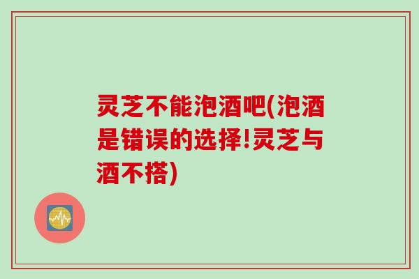 灵芝不能泡酒吧(泡酒是错误的选择!灵芝与酒不搭)