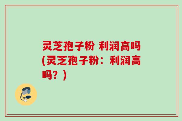 灵芝孢子粉 利润高吗(灵芝孢子粉：利润高吗？)