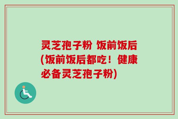 灵芝孢子粉 饭前饭后(饭前饭后都吃！健康必备灵芝孢子粉)