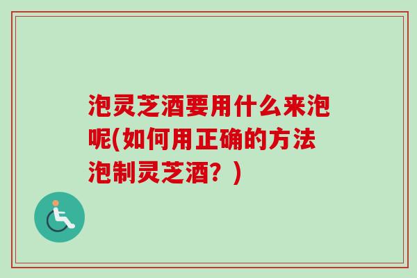 泡灵芝酒要用什么来泡呢(如何用正确的方法泡制灵芝酒？)