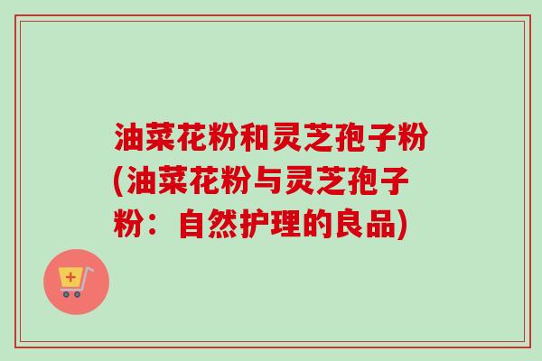 油菜花粉和灵芝孢子粉(油菜花粉与灵芝孢子粉：自然护理的良品)
