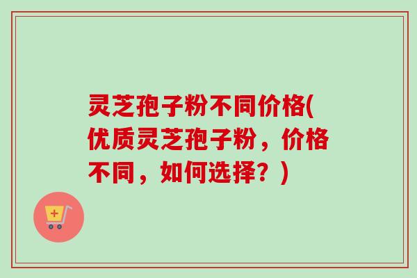 灵芝孢子粉不同价格(优质灵芝孢子粉，价格不同，如何选择？)