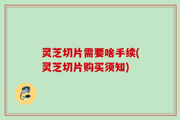 灵芝切片需要啥手续(灵芝切片购买须知)