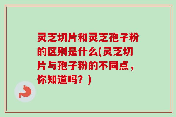 灵芝切片和灵芝孢子粉的区别是什么(灵芝切片与孢子粉的不同点，你知道吗？)