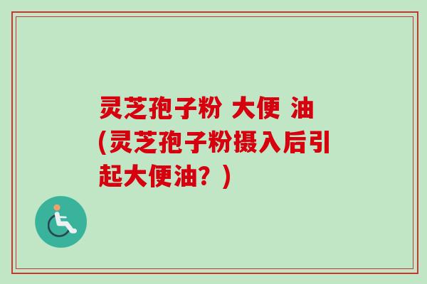 灵芝孢子粉 大便 油(灵芝孢子粉摄入后引起大便油？)