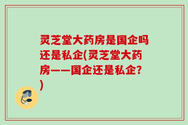 灵芝堂大药房是国企吗还是私企(灵芝堂大药房——国企还是私企？)