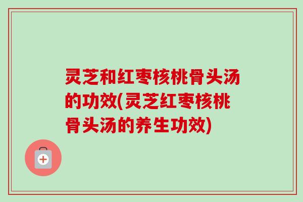 灵芝和红枣核桃骨头汤的功效(灵芝红枣核桃骨头汤的养生功效)