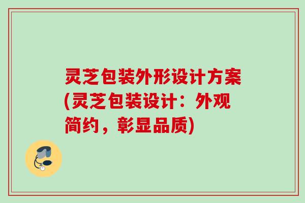 灵芝包装外形设计方案(灵芝包装设计：外观简约，彰显品质)