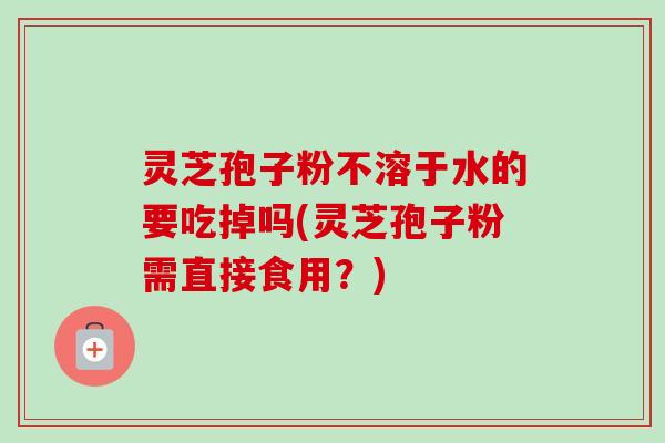 灵芝孢子粉不溶于水的要吃掉吗(灵芝孢子粉需直接食用？)
