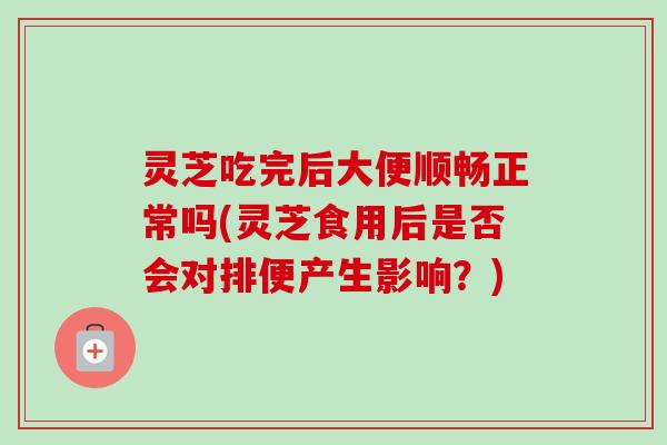 灵芝吃完后大便顺畅正常吗(灵芝食用后是否会对排便产生影响？)