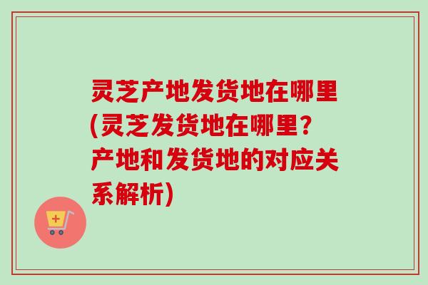 灵芝产地发货地在哪里(灵芝发货地在哪里？产地和发货地的对应关系解析)