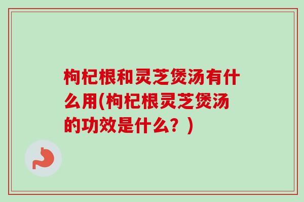 枸杞根和灵芝煲汤有什么用(枸杞根灵芝煲汤的功效是什么？)