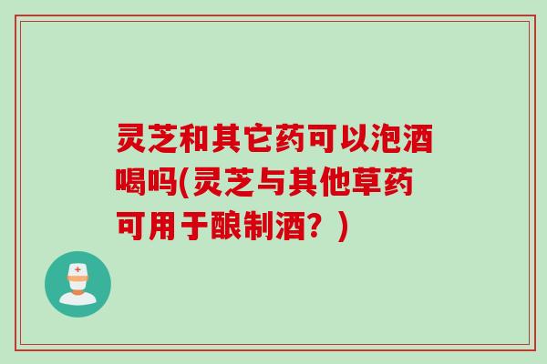灵芝和其它药可以泡酒喝吗(灵芝与其他草药可用于酿制酒?) 灵芝和其它药可以泡酒喝吗(灵芝与其他草药可用于酿制酒?)