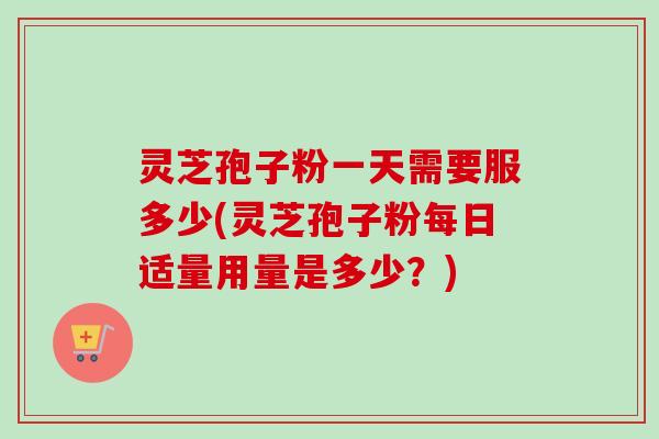 灵芝孢子粉一天需要服多少(灵芝孢子粉每日适量用量是多少？)