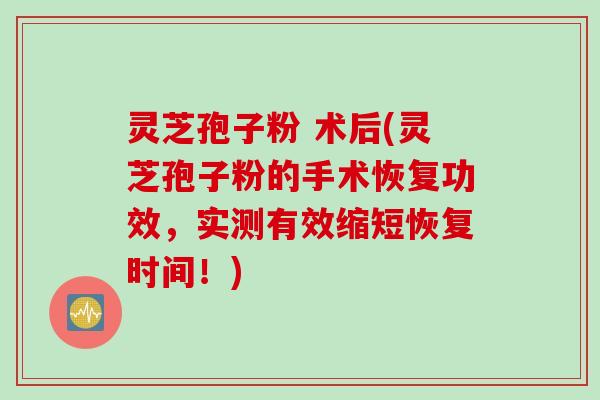灵芝孢子粉 术后(灵芝孢子粉的手术恢复功效，实测有效缩短恢复时间！)