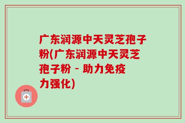 广东润源中天灵芝孢子粉(广东润源中天灵芝孢子粉 - 助力免疫力强化)