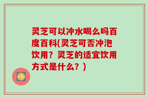 灵芝可以冲水喝么吗百度百科(灵芝可否冲泡饮用？灵芝的适宜饮用方式是什么？)