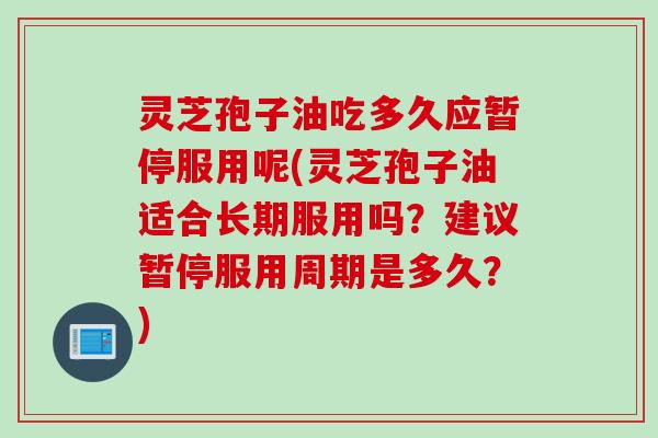 灵芝孢子油吃多久应暂停服用呢(灵芝孢子油适合长期服用吗？建议暂停服用周期是多久？)