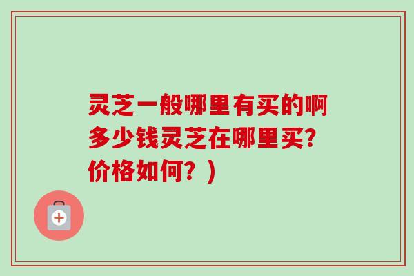 灵芝一般哪里有买的啊多少钱灵芝在哪里买？价格如何？)
