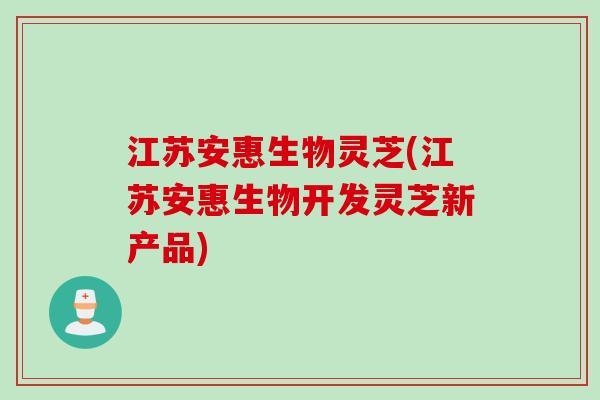 江苏安惠生物灵芝(江苏安惠生物开发灵芝新产品)