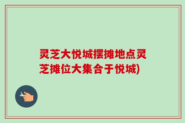 灵芝大悦城摆摊地点灵芝摊位大集合于悦城)