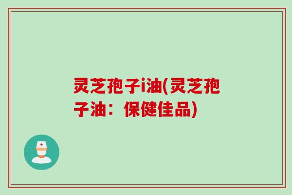 灵芝孢子i油(灵芝孢子油：保健佳品)