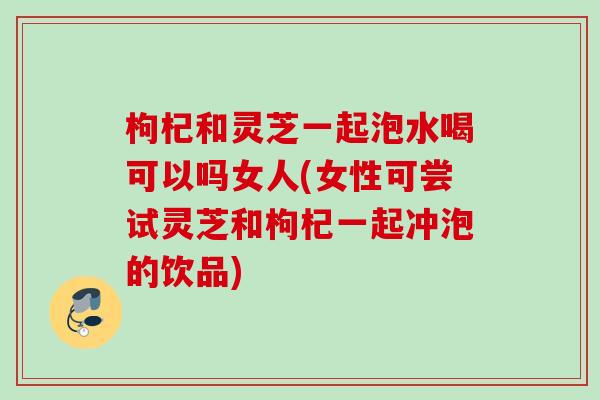 枸杞和灵芝一起泡水喝可以吗女人(女性可尝试灵芝和枸杞一起冲泡的饮品)