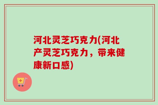 河北灵芝巧克力(河北产灵芝巧克力，带来健康新口感)