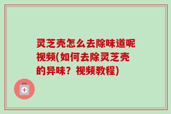灵芝壳怎么去除味道呢视频(如何去除灵芝壳的异味？视频教程)