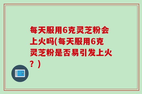 每天服用6克灵芝粉会上火吗(每天服用6克灵芝粉是否易引发上火？)