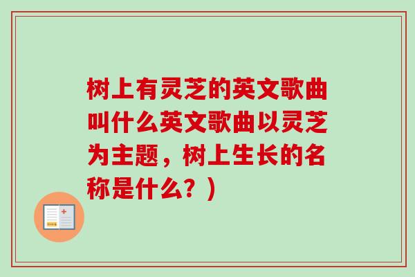 树上有灵芝的英文歌曲叫什么英文歌曲以灵芝为主题，树上生长的名称是什么？)