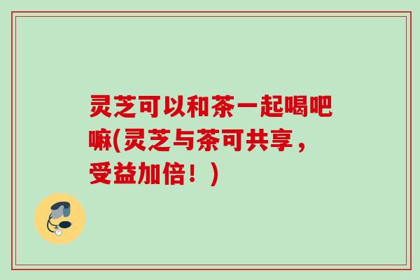 灵芝可以和茶一起喝吧嘛(灵芝与茶可共享，受益加倍！)