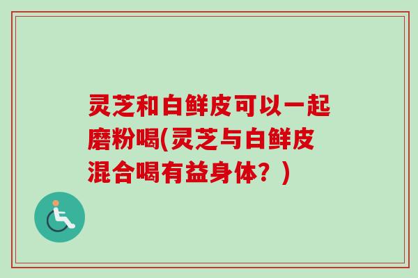 灵芝和白鲜皮可以一起磨粉喝(灵芝与白鲜皮混合喝有益身体?) 灵芝和白鲜皮可以一起磨粉喝(灵芝与白鲜皮混合喝有益身体?)
