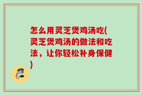 怎么用灵芝煲鸡汤吃(灵芝煲鸡汤的做法和吃法，让你轻松补身保健)