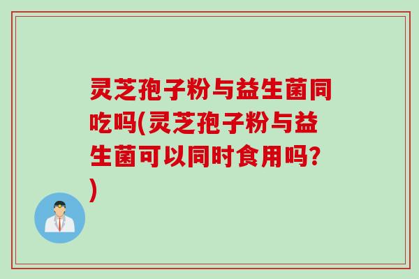 灵芝孢子粉与益生菌同吃吗(灵芝孢子粉与益生菌可以同时食用吗？)