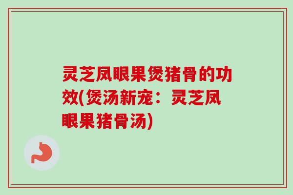 灵芝凤眼果煲猪骨的功效(煲汤新宠：灵芝凤眼果猪骨汤)